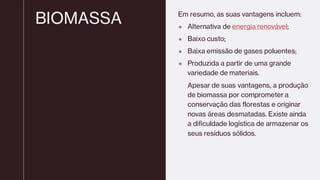 BIOMASSA Em resumo, as suas vantagens incluem:
 Alternativa de energia renovável;
 Baixo custo;
 Baixa emissão de gases poluentes;
 Produzida a partir de uma grande
variedade de materiais.
Apesar de suas vantagens, a produção
de biomassa por comprometer a
conservação das florestas e originar
novas áreas desmatadas. Existe ainda
a dificuldade logística de armazenar os
seus resíduos sólidos.
 