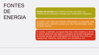 FONTES
DE
ENERGIA
Fontes de energia são matérias-primas que direta ou
indiretamente produzem energia para movimentar máquinas.
Contudo, como são encontradas diretamente na natureza, esta
matéria-prima necessita passar por uma transformação antes
de gerar energia.
O carvão, o petróleo, as águas dos rios e dos oceanos, o vento
e certos alimentos são alguns exemplos de fontes energéticas.
A energia gerada será empregada em diversos fins como os
transportes, indústria, agricultura, uso doméstico, etc.
 