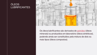 ÓLEOS
LUBRIFICANTES
Os óleos lubrificantes são derivados de petróleo (óleos
minerais) ou produzidos em laboratório (óleos sintéticos),
podendo ainda ser constituídos pela mistura de dois ou
mais tipos (óleos compostos).
 