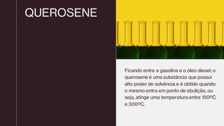 QUEROSENE
Ficando entre a gasolina e o óleo diesel, o
querosene é uma substância que possui
alto poder de solvência e é obtido quando
o mesmo entra em ponto de ebulição, ou
seja, atinge uma temperatura entre 150ºC
e 300ºC.
 