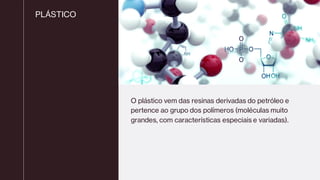 PLÁSTICO
O plástico vem das resinas derivadas do petróleo e
pertence ao grupo dos polímeros (moléculas muito
grandes, com características especiais e variadas).
 
