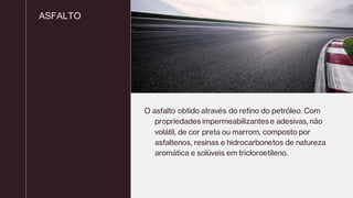 ASFALTO
O asfalto obtido através do refino do petróleo. Com
propriedades impermeabilizantese adesivas, não
volátil, de cor preta ou marrom, composto por
asfaltenos, resinas e hidrocarbonetos de natureza
aromática e solúveis em tricloroetileno.
 