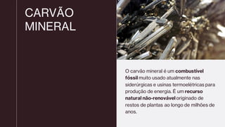 CARVÃO
MINERAL
O carvão mineral é um combustível
fóssil muito usado atualmente nas
siderúrgicas e usinas termoelétricas para
produção de energia. É um recurso
natural não-renovável originado de
restos de plantas ao longo de milhões de
anos.
 