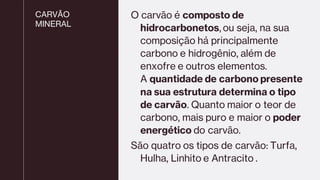 CARVÃO
MINERAL
O carvão é composto de
hidrocarbonetos, ou seja, na sua
composição há principalmente
carbono e hidrogênio, além de
enxofre e outros elementos.
A quantidade de carbono presente
na sua estrutura determina o tipo
de carvão. Quanto maior o teor de
carbono, mais puro e maior o poder
energético do carvão.
São quatro os tipos de carvão: Turfa,
Hulha, Linhito e Antracito .
 