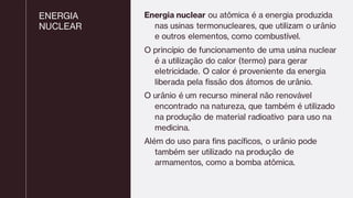 ENERGIA
NUCLEAR
Energia nuclear ou atômica é a energia produzida
nas usinas termonucleares, que utilizam o urânio
e outros elementos, como combustível.
O princípio de funcionamento de uma usina nuclear
é a utilização do calor (termo) para gerar
eletricidade. O calor é proveniente da energia
liberada pela fissão dos átomos de urânio.
O urânio é um recurso mineral não renovável
encontrado na natureza, que também é utilizado
na produção de material radioativo para uso na
medicina.
Além do uso para fins pacíficos, o urânio pode
também ser utilizado na produção de
armamentos, como a bomba atômica.
 