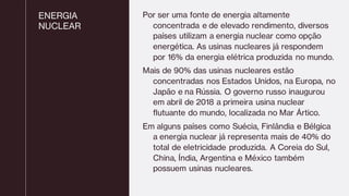 ENERGIA
NUCLEAR
Por ser uma fonte de energia altamente
concentrada e de elevado rendimento, diversos
países utilizam a energia nuclear como opção
energética. As usinas nucleares já respondem
por 16% da energia elétrica produzida no mundo.
Mais de 90% das usinas nucleares estão
concentradas nos Estados Unidos, na Europa, no
Japão e na Rússia. O governo russo inaugurou
em abril de 2018 a primeira usina nuclear
flutuante do mundo, localizada no Mar Ártico.
Em alguns países como Suécia, Finlândia e Bélgica
a energia nuclear já representa mais de 40% do
total de eletricidade produzida. A Coreia do Sul,
China, Índia, Argentina e México também
possuem usinas nucleares.
 