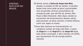 ENERGIA
NUCLEAR NO
BRASIL
No Brasil, temos a Usina de Angra dos Reis,
situada no estado do Rio de Janeiro. A escolha
desse local como sede se deve à proximidade
com os grandes centros consumidores de
energia do país, que são Rio de Janeiro, São
Paulo e Belo Horizonte. Além disso, devido ao
mecanismo de funcionamento dessas usinas,
elas precisam se situar próximo a fontes hídricas,
como rios, lagos ou mares.
Temos dois reatores em funcionamento no
complexo nuclear de Angra dos Reis, o reator
de Angra I e o de Angra II (o de Angra III ainda
está sendo construído, a obra reiniciou em 2010),
que representam 2% da energia elétrica
nacional.
 
