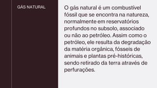 GÁS NATURAL O gás natural é um combustível
fóssil que se encontra na natureza,
normalmente em reservatórios
profundos no subsolo, associado
ou não ao petróleo. Assim como o
petróleo, ele resulta da degradação
da matéria orgânica, fósseis de
animais e plantas pré-históricas,
sendo retirado da terra através de
perfurações.
 