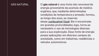 GÁS NATURAL O gás natural é uma fonte não renovável de
energia proveniente da acúmulo de matéria
orgânica, que, mediante determinadas
condições de temperatura e pressão, formou,
ao longo dos anos, as reservas
desse combustível fóssil. Ele é encontrado
em grandes profundidades, logo, torna-se
necessário o uso de tecnologias diversas
para a sua exploração. Essa fonte de energia
possui aplicações em diversos campos da
sociedade, como em indústrias, residências e
veículos automotores.
 