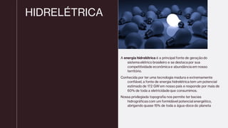 HIDRELÉTRICA
A energia hidrelétrica é a principal fonte de geraçãodo
sistema elétrico brasileiro e se destaca por sua
competitividade econômica e abundância em nosso
território.
Conhecida por ter uma tecnologia madura e extremamente
confiável, a fonte de energia hidrelétrica tem um potencial
estimado de 172 GW em nosso país e responde por mais de
60% de toda a eletricidade que consumimos.
Nossa privilegiada topografia nos permite ter bacias
hidrográficas com um formidável potencial energético,
abrigando quase 15% de toda a água-doce do planeta
 