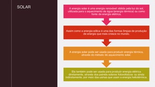 SOLAR
Ela também pode ser usada para produzir energia elétrica
diretamente, através dos painéis solares fotovoltaicos ou ainda
indiretamente, por meio das usinas que usam a energia heliotérmica.
A energia solar pode ser usada para produzir energia térmica,
através do método de aquecimento solar.
Assim como a energia eólica é uma das formas limpas de produção
de energia que mais cresce no mundo.
A energia solar é uma energia renovável obtida pela luz do sol,
utilizada para o aquecimento de água (energia térmica) ou como
fonte de energia elétrica.
 