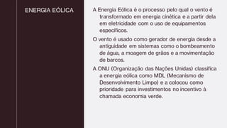 ENERGIA EÓLICA A Energia Eólica é o processo pelo qual o vento é
transformado em energia cinética e a partir dela
em eletricidade com o uso de equipamentos
específicos.
O vento é usado como gerador de energia desde a
antiguidade em sistemas como o bombeamento
de água, a moagem de grãos e a movimentação
de barcos.
A ONU (Organização das Nações Unidas) classifica
a energia eólica como MDL (Mecanismo de
Desenvolvimento Limpo) e a colocou como
prioridade para investimentos no incentivo à
chamada economia verde.
 