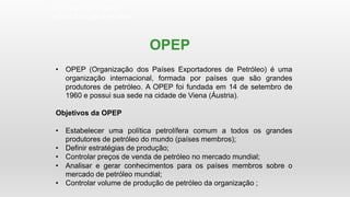 OPEP
• OPEP (Organização dos Países Exportadores de Petróleo) é uma
organização internacional, formada por países que são grandes
produtores de petróleo. A OPEP foi fundada em 14 de setembro de
1960 e possui sua sede na cidade de Viena (Áustria).
Objetivos da OPEP
• Estabelecer uma política petrolífera comum a todos os grandes
produtores de petróleo do mundo (países membros);
• Definir estratégias de produção;
• Controlar preços de venda de petróleo no mercado mundial;
• Analisar e gerar conhecimentos para os países membros sobre o
mercado de petróleo mundial;
• Controlar volume de produção de petróleo da organização ;
GEOGRAFIA , 3ª Série
A Crise Energética Mundial
 
