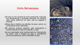Xisto Betuminoso
O xisto é uma camada de rocha sedimentar originada
sob temperaturas e pressões elevadas. Ao aquecer
essa rocha, obtém-se um óleo, que em seguida é
refinado.
Esse óleo é idêntico ao petróleo de poço, sendo um
combustível muito valorizado.
É possível produzir gasolina, gás combustível e
enxofre através do óleo encontrado no xisto.
a sua exploração está condicionada ao fraturamento
da rocha, com a injeção de água e substâncias
químicas explosivas, para a liberação do gás.
 