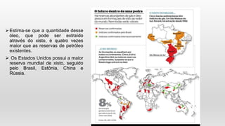 Estima-se que a quantidade desse
óleo, que pode ser extraído
através do xisto, é quatro vezes
maior que as reservas de petróleo
existentes.
 Os Estados Unidos possui a maior
reserva mundial de xisto, seguido
pelo Brasil, Estônia, China e
Rússia.
 