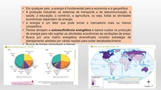  Em qualquer país, a energia é fundamental para a economia e a geopolítica
 A produção industrial, os sistemas de transporte e de telecomunicação, a
saúde, a educação, o comércio, a agricultura, ou seja, todas as atividades
econômicas dependem de energia.
 a energia é um fator que pode tornar a mercadoria mais ou menos
competitiva.
 Países almejam a autossuficiência energética e baixos custos na produção
de energia para não sujeitar as atividades econômicas às oscilações de preço
 Busca por uma matriz energética diversificada constitui estratégia de
planejamento adotada por várias nações para evitar desabastecimento
 Busca de fontes renováveis e limpas.
 