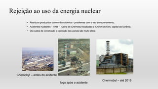 Rejeição ao uso da energia nuclear
• Resíduos produzidos como o lixo atômico - problemas com o seu armazenamento;
• Acidentes nucleares – 1986 – Usina de Chernobyl localizada a 130 km de Kiev, capital da Ucrânia;
• Os custos de construção e operação das usinas são muito altos;
Chernobyl – antes do acidente
logo após o acidente
Chermobyl – até 2016
 