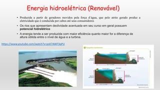 Energia hidroelétrica (Renovável)
• Produzida a partir de geradores movidos pela força d`água, que pelo atrito gerado produz a
eletricidade que é conduzida por cabos até seus consumidores
• Os rios que apresentam declividade acentuada em seu curso em geral possuem
potencial hidrelétrico
• A energia tende a ser produzida com maior eficiência quanto maior for a diferença de
altura obtida entre o nível de água e a turbina.
https://www.youtube.com/watch?v=psK7AWF3qPU
 