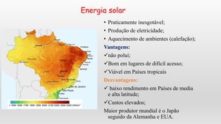 Energia solar
• Praticamente inesgotável;
• Produção de eletricidade;
• Aquecimento de ambientes (calefação);
Vantagens:
não polui;
Bom em lugares de difícil acesso;
Viável em Países tropicais
Desvantagens:
 baixo rendimento em Países de media
e alta latitude;
Custos elevados;
Maior produtor mundial é o Japão
seguido da Alemanha e EUA.
 