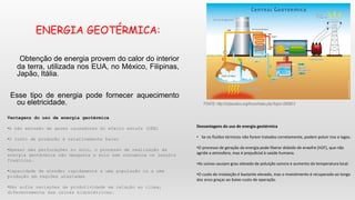 ENERGIA GEOTÉRMICA:
Obtenção de energia provem do calor do interior
da terra, utilizada nos EUA, no México, Filipinas,
Japão, Itália.
Esse tipo de energia pode fornecer aquecimento
ou eletricidade. FONTE: http://clubecetico.org/forum/index.php?topic=29598.0
Vantagens do uso de energia geotérmica
•A não emissão de gases causadores do efeito estufa (GEE)
•O custo de produção é relativamente baixo
•Apesar das perfurações no solo, o processo de realização da
energia geotérmica não desgasta o solo nem contamina os lençóis
freáticos.
•Capacidade de atender rapidamente a uma população ou a uma
produção em regiões afastadas
•Não sofre variações de produtividade em relação ao clima,
diferentemente das usinas hidrelétricas.
Desvantagens do uso de energia geotérmica
• Se os fluídos térmicos não forem tratados corretamente, podem poluir rios e lagos.
•O processo de geração da energia pode liberar dióxido de enxofre (H2F), que não
agride a atmosfera, mas é prejudicial à saúde humana.
•As usinas causam grau elevado de poluição sonora e aumento da temperatura local.
•O custo de instalação é bastante elevado, mas o investimento é recuperado ao longo
dos anos graças ao baixo custo de operação.
 