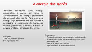 A energia das marés
Também conhecida como energia
maremotriz, é obtida por meio do
aproveitamento da energia proveniente
do desnível das marés. Para que essa
energia seja revertida em eletricidade é
necessária a construção de barragens,
eclusas (permitindo a entrada e saída de
água) e unidades geradoras de energia.
Vantagens:
Fonte não poluente e renovável
Não depende do clima
Desvantagens:
• Empreendimento caro e que apresenta um nível de geração
de energia elétrica baixo em comparação com outros meios;
• Manutenção cara
• Geração de energia não é contínua
• Impacto ambiental no ecossistema oceânico
 