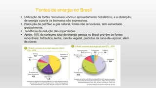 Fontes de energia no Brasil
 Utilização de fontes renováveis, como o aproveitamento hidrelétrico, e a obtenção
de energia a partir da biomassa são expressivas.
 Produção de petróleo e gás natural, fontes não renováveis, tem aumentado
gradualmente.
 Tendência de redução das importações
 Aprox. 40% do consumo total da energia gerada no Brasil provém de fontes
renováveis: hidráulica, lenha, carvão vegetal, produtos da cana-de--açúcar, além
de outras
 
