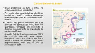  Brasil predomínio da turfa e linhito no
cinturão carbonífero (região Sul)
 Por conta das características climáticas
brasileiras, o território nacional não possui
boas condições para a formação de carvão
mineral.
 O Brasil não possui destaque em suas
reservas do combustível fóssil, nem em
quantidade, tampouco em qualidade, e
depende sensivelmente da importação de
carvão metalúrgico.
• A região Sul do Brasil responde por 100%
da produção nacional desse recurso
energético, sendo Rio Grande do Sul e
Santa Catarina os maiores produtores,
respectivamente, com 61% e 39% da
produção em 2014.
Carvão Mineral no Brasil
 