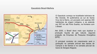 O Gasoduto começa na localidade boliviana de
Rio Grande, 40 quilômetros ao sul de Santa
Cruz de la Sierra, um povoado com apenas 400
habitantes de origem indígena, e se estende
por 557 km até Porto Suarez, na fronteira com
o Brasil.
Até 2030, o Brasil deve mais que duplicar a
produção líquida de gás natural, segundo
projeção da Empresa de Pesquisa Energética
(EPE)
O principal condutor do crescimento será a
produção na camada pré-sal das bacias de
Campos e de Santos e na camada pós-sal da
bacia de Sergipe-Alagoas.
Gasoduto Brasil-Bolívia
 