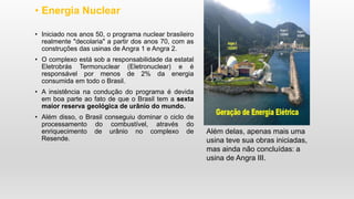 • Energia Nuclear
• Iniciado nos anos 50, o programa nuclear brasileiro
realmente "decolaria" a partir dos anos 70, com as
construções das usinas de Angra 1 e Angra 2.
• O complexo está sob a responsabilidade da estatal
Eletrobrás Termonuclear (Eletronuclear) e é
responsável por menos de 2% da energia
consumida em todo o Brasil.
• A insistência na condução do programa é devida
em boa parte ao fato de que o Brasil tem a sexta
maior reserva geológica de urânio do mundo.
• Além disso, o Brasil conseguiu dominar o ciclo de
processamento do combustível, através do
enriquecimento de urânio no complexo de
Resende.
Além delas, apenas mais uma
usina teve sua obras iniciadas,
mas ainda não concluídas: a
usina de Angra III.
 