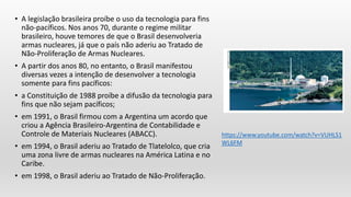 • A legislação brasileira proíbe o uso da tecnologia para fins
não-pacíficos. Nos anos 70, durante o regime militar
brasileiro, houve temores de que o Brasil desenvolveria
armas nucleares, já que o país não aderiu ao Tratado de
Não-Proliferação de Armas Nucleares.
• A partir dos anos 80, no entanto, o Brasil manifestou
diversas vezes a intenção de desenvolver a tecnologia
somente para fins pacíficos:
• a Constituição de 1988 proíbe a difusão da tecnologia para
fins que não sejam pacíficos;
• em 1991, o Brasil firmou com a Argentina um acordo que
criou a Agência Brasileiro-Argentina de Contabilidade e
Controle de Materiais Nucleares (ABACC).
• em 1994, o Brasil aderiu ao Tratado de Tlatelolco, que cria
uma zona livre de armas nucleares na América Latina e no
Caribe.
• em 1998, o Brasil aderiu ao Tratado de Não-Proliferação.
https://www.youtube.com/watch?v=VUHLS1
WL6FM
 