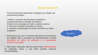 Biocombustível
Os biocombustíveis apresentam vantagens em relação aos
combustíveis fósseis :
1-Reduz o consumo de derivados de petróleo e
consequentemente a poluição atmosférica,
2-Gera novos empregos em toda a cadeia produtiva,
3- Promove a fixação de famílias no campo,
4- Aumenta a participação de fontes renováveis na matriz
energética
 Especula-se que, com o aumento das áreas de monocultura
de vegetais para a produção de biocombustíveis, haveria
diminuição do cultivo de alimentos e o consequente
aumento nos preços.
 Além disso, critica-se o fato de ocorrer maior desmatamento
de vegetação nativa, o que traria grandes prejuízos
socioambientais.
Atenção!!!
 