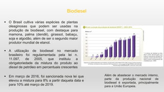 Biodiesel
 O Brasil cultiva várias espécies de plantas
oleaginosas que podem ser usadas na
produção de biodiesel, com destaque para
mamona, palma (dendê), girassol, babaçu,
soja e algodão, além de ser o segundo maior
produtor mundial de etanol.
 A utilização de biodiesel no mercado
brasileiro foi regulamentada pela lei n.
11.097, de 2005, que instituiu a
obrigatoriedade da mistura do produto ao
diesel de petróleo em percentuais crescentes
 Em março de 2016, foi sancionada nova lei que
elevou a mistura para 8% a partir daquela data e
para 10% até março de 2019.
Além de abastecer o mercado interno,
parte da produção nacional de
biodiesel é exportada, principalmente
para a União Europeia.
 