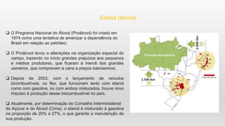 Etanol (álcool)
 O Programa Nacional do Álcool (Proálcool) foi criado em
1974 como uma tentativa de amenizar a dependência do
Brasil em relação ao petróleo;
 O Proálcool levou a alterações na organização espacial do
campo, trazendo no início grandes prejuízos aos pequenos
e médios produtores, que ficaram à mercê dos grandes
usineiros, que compravam a cana a preços baixíssimos;
 Depois de 2003, com o lançamento de veículos
bicombustíveis, ou flex, que funcionam tanto com etanol
como com gasolina, ou com ambos misturados, houve novo
impulso à produção desse biocombustível no país.
 Atualmente, por determinação do Conselho Interministerial
do Açúcar e do Álcool (Cima), o etanol é misturado à gasolina
na proporção de 20% a 27%, o que garante a manutenção de
sua produção.
 