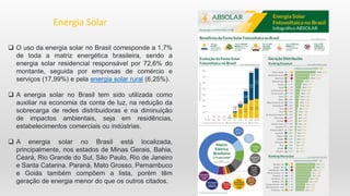  O uso da energia solar no Brasil corresponde a 1,7%
de toda a matriz energética brasileira, sendo a
energia solar residencial responsável por 72,6% do
montante, seguida por empresas de comércio e
serviços (17,99%) e pela energia solar rural (6,25%).
 A energia solar no Brasil tem sido utilizada como
auxiliar na economia da conta de luz, na redução da
sobrecarga de redes distribuidoras e na diminuição
de impactos ambientais, seja em residências,
estabelecimentos comerciais ou indústrias.
 A energia solar no Brasil está localizada,
principalmente, nos estados de Minas Gerais, Bahia,
Ceará, Rio Grande do Sul, São Paulo, Rio de Janeiro
e Santa Catarina. Paraná, Mato Grosso, Pernambuco
e Goiás também compõem a lista, porém têm
geração de energia menor do que os outros citados.
Energia Solar
 