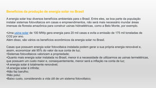 Benefícios da produção de energia solar no Brasil
A energia solar traz diversos benefícios ambientais para o Brasil. Entre eles, se boa parte da população
instalar sistemas fotovoltaicos em casas e empreendimentos, não será mais necessário inundar áreas
imensas da floresta amazônica para construir usinas hidroelétricas, como a Belo Monte, por exemplo.
•Uma usina solar de 100 MWp gera energia para 20 mil casas e evita a emissão de 175 mil toneladas de
CO2 por ano.
Além disso, são vários os benefícios econômicos da energia solar no Brasil.
Casas que possuem energia solar fotovoltaica instalada podem gerar a sua própria energia renovável e,
assim, economizar até 95% do valor da sua conta de luz;
•Sistemas fotovoltaicos valorizam a propriedade;
•Quanto mais energia solar instalada no Brasil, menor é a necessidade de utilizarmos as usinas termelétricas,
que possuem um custo maior e, consequentemente, menor será a inflação na conta de luz;
•A energia solar é totalmente renovável;
•A energia solar é infinita;
•Não faz barulho;
•Não polui;
•Baixo custo, considerando a vida útil de um sistema fotovoltaico;
 