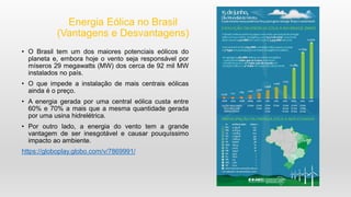 Energia Eólica no Brasil
(Vantagens e Desvantagens)
• O Brasil tem um dos maiores potenciais eólicos do
planeta e, embora hoje o vento seja responsável por
míseros 29 megawatts (MW) dos cerca de 92 mil MW
instalados no país.
• O que impede a instalação de mais centrais eólicas
ainda é o preço.
• A energia gerada por uma central eólica custa entre
60% e 70% a mais que a mesma quantidade gerada
por uma usina hidrelétrica.
• Por outro lado, a energia do vento tem a grande
vantagem de ser inesgotável e causar pouquíssimo
impacto ao ambiente.
https://globoplay.globo.com/v/7869991/
 