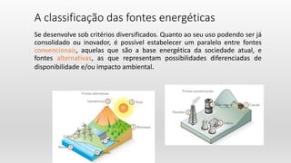 A classificação das fontes energéticas
Se desenvolve sob critérios diversificados. Quanto ao seu uso podendo ser já
consolidado ou inovador, é possível estabelecer um paralelo entre fontes
convencionais, aquelas que são a base energética da sociedade atual, e
fontes alternativas, as que representam possibilidades diferenciadas de
disponibilidade e/ou impacto ambiental.
 