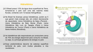 O Brasil possuí 12% da água doce superficial da Terra,
tornando-se o país com uma das maiores redes
fluviais, contando com 12 bacias hidrográficas.
 No Brasil há diversas usinas hidrelétricas, porém as 5
que geram mais energia são, em ordem decrescente
de capacidade: Usina Hidrelétrica de Itaipu (Paraná) ,
Usina Hidrelétrica de Belo Monte (Pará), Usina
Hidrelétrica São Luíz do Tapajós (Pará) e Usina
Hidrelétrica de Tucuruí (Pará) e Usina Hidrelétrica de
Santo Antônio (Rondônia).
 As hidrelétricas são responsáveis por produzirem cerca
de 70% da energia disponível para consumo no Brasil,
ou seja, é a principal geradora de energia no país
 Essa predominância decorre da extensa superfície
territorial do país, com muitos planaltos e rios
caudalosos.
Hidrelétrica
 