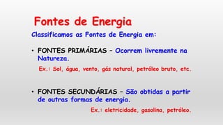 Fontes de Energia
Classificamos as Fontes de Energia em:
• FONTES PRIMÁRIAS – Ocorrem livremente na
Natureza.
Ex.: Sol, água, vento, gás natural, petróleo bruto, etc.
• FONTES SECUNDÁRIAS – São obtidas a partir
de outras formas de energia.
Ex.: eletricidade, gasolina, petróleo.
 