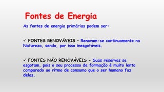 Fontes de Energia
As fontes de energia primárias podem ser:
 FONTES RENOVÁVEIS – Renovam-se continuamente na
Natureza, sendo, por isso inesgotáveis.
 FONTES NÃO RENOVÁVEIS - Suas reservas se
esgotam, pois o seu processo de formação é muito lento
comparado ao ritmo de consumo que o ser humano faz
delas.
 