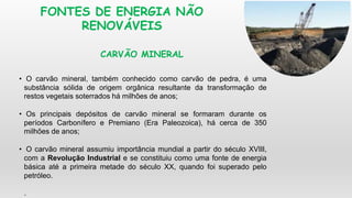 FONTES DE ENERGIA NÃO
RENOVÁVEIS
• O carvão mineral, também conhecido como carvão de pedra, é uma
substância sólida de origem orgânica resultante da transformação de
restos vegetais soterrados há milhões de anos;
• Os principais depósitos de carvão mineral se formaram durante os
períodos Carbonífero e Premiano (Era Paleozoica), há cerca de 350
milhões de anos;
• O carvão mineral assumiu importância mundial a partir do século XVIII,
com a Revolução Industrial e se constituiu como uma fonte de energia
básica até a primeira metade do século XX, quando foi superado pelo
petróleo.
.
CARVÃO MINERAL
 