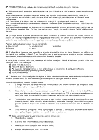 07. (UDESC 2009) Sobre a produção de energia nuclear no Brasil, assinale a alternativa incorreta.

a) Das quarenta usinas já previstas, além de Angra 3 e 4, com capacidade de 1000 MW cada, duas ficarão em Santa
Catarina.
b) As obras de Angra 3 deverão começar até abril de 2009. O maior desafio para a conclusão das obras são as
exigências feitas pelo Ministério do Meio Ambiente, entre elas, uma solução definitiva para o lixo de média e alta
radioatividade.
c) A Eletronuclear já se prepara para dar início às obras de Angra 3, cujo projeto está parado há 22 anos.
d) O custo de geração de uma usina nuclear é maior que o de outras fontes, o que pode encarecer o preço médio da
energia no país.
e) A energia nuclear responde por uma fatia de 17% da geração elétrica mundial, segundo dados da Eletronuclear de
2006. No Brasil, essa fatia é de 2,5% de acordo com dados do Operador Nacional do Sistema Elétrico (ONS) também
de 2006.

08. (UEPB) A cidade de Souza, situada em uma bacia sedimentar, é bastante conhecida no cenário nacional por
possuir um sítio arqueológico bastante rico em pegadas de dinossauros. Nos últimos anos outro fato vem chamando
a atenção para aquela região, com a descoberta de um mineral de grande valor econômico.

Assinale a alternativa referente ao mineral mencionado.
a) água mineral                  b) carvão mineral                 c) petróleo
d) Bauxita                       e) Ferro

09. A utilização de biomassa para produção de energia, tanto elétrica como em forma de vapor, em caldeiras ou
fornos já é uma realidade no Brasil. O uso da madeira para a geração de energia apresenta algumas vantagens e
desvantagens, quando relacionadas com combustíveis à base de petróleo.

A utilização de biomassa como fonte de energia tem muitas vantagens, marque a alternativa que não indica uma
vantagem dessa fonte de energia.
    a) Baixo custo de aquisição;
    b) Não emite dióxido de enxofre;
    c) As cinzas são menos agressivas ao meio ambiente que as provenientes de combustíveis fósseis;
    d) Menor corrosão dos equipamentos (caldeiras, fornos);
    e) Maior poder calorífico;

10. O biodiesel é um combustível produzido a parte de fontes totalmente renováveis, especialmente quando tem suas
matérias primas o etanol (ao invés de metanol) e um óleo qualquer de origem vegetal ou animal.

Sobre as vantagens do biodiesel é correto afirmar:
   I.      É energia renovável. As terras cultiváveis podem produzir uma enorme variedade de oleaginosas como
           fonte de matéria-prima para o biodiesel.

    II.           É constituído por carbono neutro, ou seja, o combustível tem origem renovável ao invés da fóssil. Desta
                 forma, sua obtenção e queima não contribuem para o aumento de CO2 na atmosfera, zerando assim o
                 balanço de massa entre emissão de gases dos veículos e absorção dos mesmos pelas plantas.

    III.         Contribui ainda para a geração de empregos no setor primário, que no Brasil é de suma importância para
                 o desenvolvimento social. Com isso, evita o êxodo do trabalhador no campo, reduzindo o inchaço das
                 grandes cidades e favorecendo o ciclo da economia auto-sustentável essencial para a autonomia do
                 país.

    IV.          Muito dinheiro é gasto para o refino e prospecção do petróleo. O capital pode ter um fim social melhor
                 para o país, visto que o biodiesel não requer todo esse investimento.

    11. Sobre a energia nuclear e suas vantagens podemos afirmar que:
        I.  O combustível é barato;

           II.   É a fonte mais concentrada de geração de energia;

          III.   O resíduo é o mais compacto entre todas as fontes;

          IV.    Fácil de transportar como novo combustível;
 