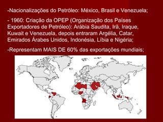 -Nacionalizações do Petróleo: México, Brasil e Venezuela;
- 1960: Criação da OPEP (Organização dos Países
Exportadores de Petróleo): Arábia Saudita, Irã, Iraque,
Kuwait e Venezuela, depois entraram Argélia, Catar,
Emirados Árabes Unidos, Indonésia, Líbia e Nigéria;
-Representam MAIS DE 60% das exportações mundiais;
 