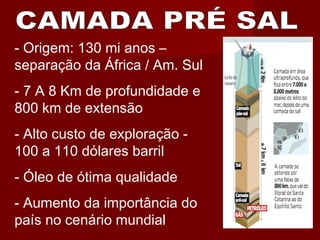 - Origem: 130 mi anos –
separação da África / Am. Sul
- 7 A 8 Km de profundidade e
800 km de extensão
- Alto custo de exploração -
100 a 110 dólares barril
- Óleo de ótima qualidade
- Aumento da importância do
país no cenário mundial
 