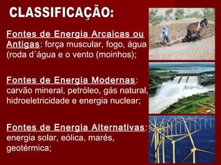 Fontes de Energia Arcaicas ou
Antigas: força muscular, fogo, água
(roda d´água e o vento (moinhos);
Fontes de Energia Modernas:
carvão mineral, petróleo, gás natural,
hidroeletricidade e energia nuclear;
Fontes de Energia Alternativas:
energia solar, eólica, marés,
geotérmica;
 