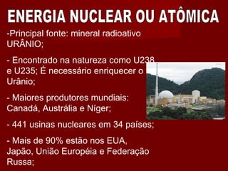 -Principal fonte: mineral radioativo
URÂNIO;
- Encontrado na natureza como U238
e U235; É necessário enriquecer o
Urânio;
- Maiores produtores mundiais:
Canadá, Austrália e Níger;
- 441 usinas nucleares em 34 países;
- Mais de 90% estão nos EUA,
Japão, União Européia e Federação
Russa;
 