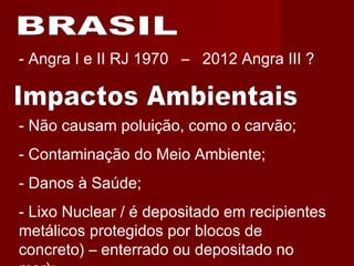 - Não causam poluição, como o carvão;
- Contaminação do Meio Ambiente;
- Danos à Saúde;
- Lixo Nuclear / é depositado em recipientes
metálicos protegidos por blocos de
concreto) – enterrado ou depositado no
- Angra I e II RJ 1970 – 2012 Angra III ?
 