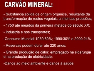 - Substância sólida de origem orgânica, resultante da
transformação de restos vegetais a intensas pressões;
- 1750 até meados da primeira metade do século XX;
- Indústria e nos transportes;
-Consumo Mundial-1950:60%; 1990:30% e 2000:24%
- Reservas podem durar até 220 anos;
- Grande produção de calor: empregado na siderurgia
e na produção de eletricidade;
-Danos ao meio ambiente e danos à saúde.
 