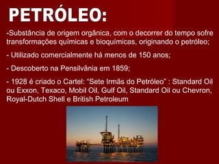 -Substância de origem orgânica, com o decorrer do tempo sofre
transformações químicas e bioquímicas, originando o petróleo;
- Utilizado comercialmente há menos de 150 anos;
- Descoberto na Pensilvânia em 1859;
- 1928 é criado o Cartel: “Sete Irmãs do Petróleo” : Standard Oil
ou Exxon, Texaco, Mobil Oil, Gulf Oil, Standard Oil ou Chevron,
Royal-Dutch Shell e British Petroleum
 