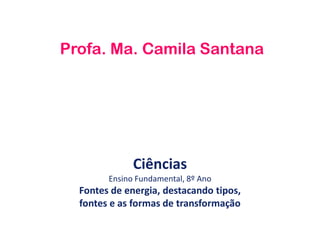 Ciências
Ensino Fundamental, 8º Ano
Fontes de energia, destacando tipos,
fontes e as formas de transformação
Profa. Ma. Camila Santana
 